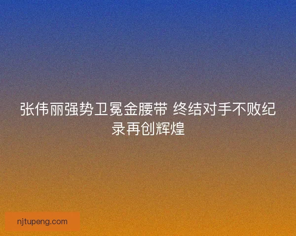 张伟丽强势卫冕金腰带 终结对手不败纪录再创辉煌